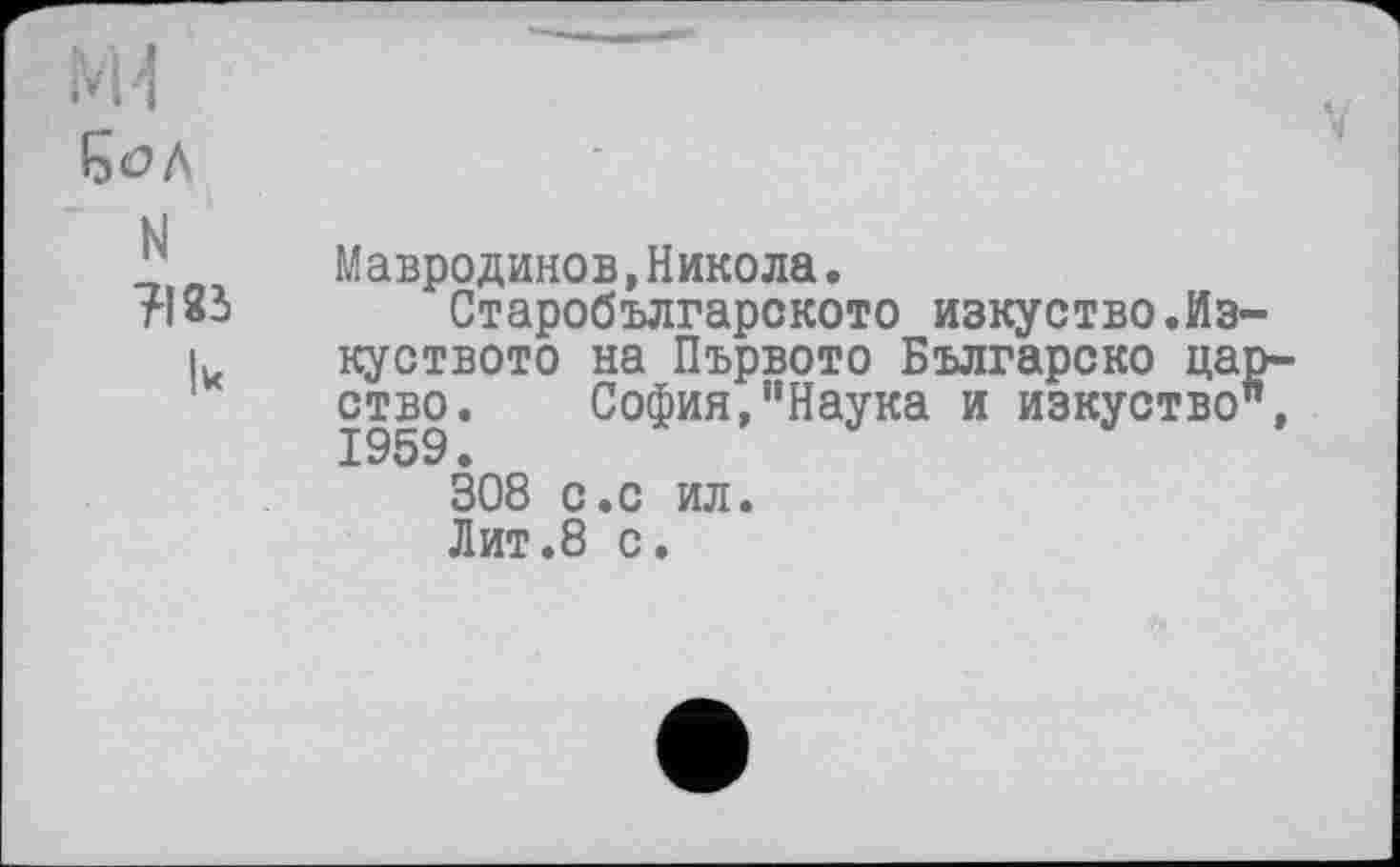 ﻿N
TI83
Мавродинов,Никола.
Старобългарското изкуство.Из-куството на Първото Българско царство. София,"Наука и изкуство", 1959.
308 с.с ил.
Лит.8 с.